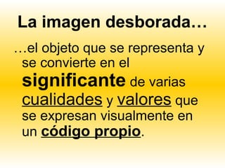 La imagen desborada…
…el objeto que se representa y
 se convierte en el
 significante de varias
 cualidades y valores que
 se expresan visualmente en
 un código propio.
 