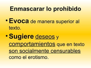 Enmascarar lo prohibido
• Evoca de manera superior al
 texto.
• Sugiere deseos y
 comportamientos que en texto
 son socialmente censurables
 como el erotismo.
 