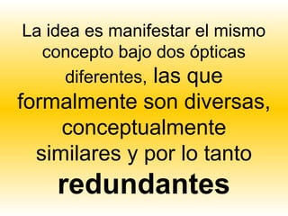 La idea es manifestar el mismo
  concepto bajo dos ópticas
     diferentes, las que
formalmente son diversas,
     conceptualmente
  similares y por lo tanto
    redundantes
 