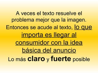 A veces el texto resuelve el
  problema mejor que la imagen.
Entonces se acude al texto, lo que
     importa es llegar al
   consumidor con la idea
     básica del anuncio
Lo más claro y fuerte posible
 