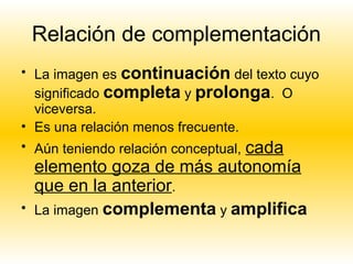 Relación de complementación
• La imagen es continuación del texto cuyo
  significado completa y prolonga. O
  viceversa.
• Es una relación menos frecuente.
• Aún teniendo relación conceptual, cada
    elemento goza de más autonomía
    que en la anterior.
•   La imagen complementa y amplifica
 