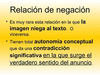 Relación de negación
• Es muy rara esta relación en la que   la
  imagen niega al texto. O
  viceversa.
• Tienen total autonomía conceptual
  que da una contradicción
 significativa en la que surge el
 verdadero sentido del anuncio.
 