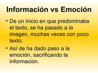 Información vs Emoción
• De un inicio en que predominaba
  el texto, se ha pasado a la
  imagen, muchas veces con poco
  texto.
• Así de ha dado paso a la
  emoción, sacrificando la
  información.
 