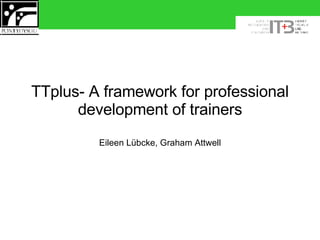 TTplus- A framework for professional development of trainers Eileen Lübcke, Graham Attwell 