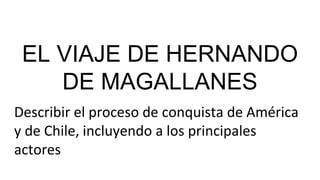 EL VIAJE DE HERNANDO
DE MAGALLANES
Describir el proceso de conquista de América
y de Chile, incluyendo a los principales
actores
 