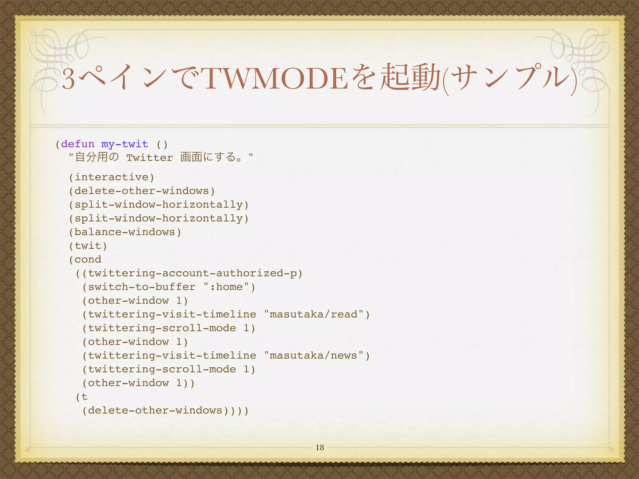 3                    TWMODE                       (   )
(defun my-twit ()
  "        Twitter          "
  (interactive)
  (delete-other-windows)
  (split-window-horizontally)
  (split-window-horizontally)
  (balance-windows)
  (twit)
  (cond
   ((twittering-account-authorized-p)
    (switch-to-buffer ":home")
    (other-window 1)
    (twittering-visit-timeline "masutaka/read")
    (twittering-scroll-mode 1)
    (other-window 1)
    (twittering-visit-timeline "masutaka/news")
    (twittering-scroll-mode 1)
    (other-window 1))
   (t
    (delete-other-windows))))


                                      18
 