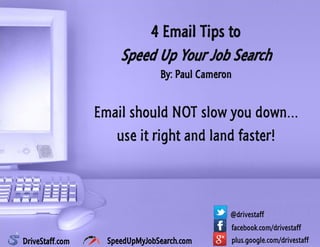 4 Email Tips to
Speed Up Your Job Search
By: Paul Cameron
Email should NOT slow you down…
use it right and land faster!
facebook.com/drivestaff
@drivestaff
plus.google.com/drivestaffDriveStaff.com SpeedUpMyJobSearch.com
 
