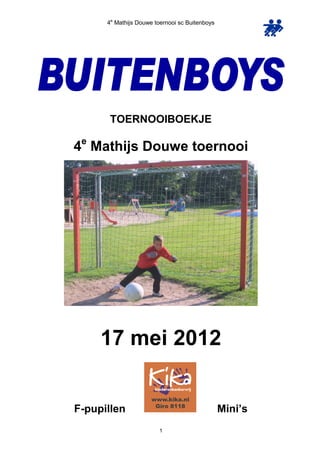 4e Mathijs Douwe toernooi sc Buitenboys




       TOERNOOIBOEKJE
 e
4 Mathijs Douwe toernooi




     17 mei 2012


F-pupillen                                      Mini’s
                        1
 