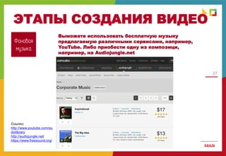 27
ЭТАПЫ СОЗДАНИЯ ВИДЕО
Фоновая
музыка
Ссылки:
http://www.youtube.com/au
diolibrary
http://audiojungle.net/
https://www.freesound.org/
Выможете использовать бесплатную музыку
предлагаемую различными сервисами, например,
YouTube. Либо приобести одну из композици,
например, на Audiojungle.net
 