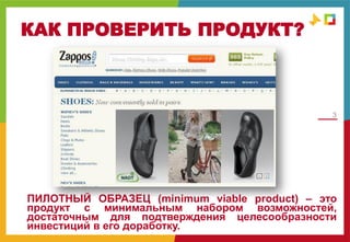 3
КАК ПРОВЕРИТЬ ПРОДУКТ?
ПИЛОТНЫЙ ОБРАЗЕЦ (minimum viable product) – это
продукт с минимальным набором возможностей,
достаточным для подтверждения целесообразности
инвестиций в его доработку.
 