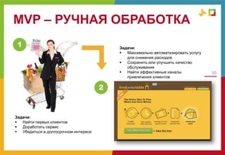 MVP – РУЧНАЯ ОБРАБОТКА
50
MVP
1
2
Задачи:
 Найти первых клиентов
 Доработать сервис
 Убедиться в долгосрочном интересе
Задачи:
 Максимально автоматизировать услугу
для снижения расходов
 Сохранить или улучшить качество
обслуживания
 Найти эффективные каналы
привлечения клиентов
 