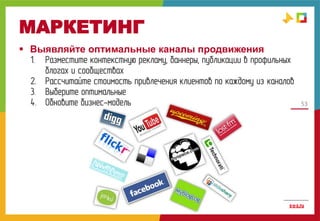 53
МАРКЕТИНГ
 Выявляйте оптимальные каналы продвижения
1. Разместите контекстную рекламу, баннеры, публикации в профильных
блогах и сообществах
2. Рассчитайте стоимость привлечения клиентов по каждому из каналов
3. Выберите оптимальные
4. Обновите бизнес-модель
 