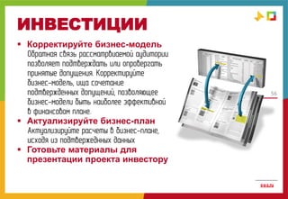 56
ИНВЕСТИЦИИ
 Корректируйте бизнес-модель
Обратная связь рассматрвиаемой аудитории
позволяет подтверждать или опровергать
принятые допущения. Корректируйте
бизнес-модель, ища сочетание
подтвержденных допущений, позволяющее
бизнес-модели быть наиболее эффективной
в финансовом плане.
 Актуализируйте бизнес-план
Актуализируйте расчеты в бизнес-плане,
исходя из подтвержеднных данных
 Готовьте материалы для
презентации проекта инвестору
 