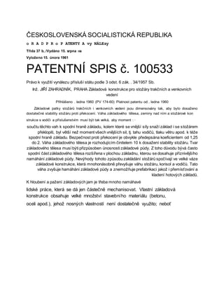 ČESKOSLOVENSKÁ SOCIALISTICKÁ REPUBLIKA
o R A D P R o P ATENTY A vy NÁLEzy
Třída 37 b, /Vydáno 15. srpna ısı
Vyloženo 15. února 1961
PATENTNÍ SPIS č. 100533
Právo k využití vynálezu přísluší státu podle 3 odst. 6 zák. . 34/1957 Sb.
Inž. JIŘÍ ZAHRADNÍK, PRAHA Základová konstrukce pro stožáry trakčních a venkovních
vedení
Přihlášeno . ledna 1960 (PV 174-60) Platnost patentu od . ledna 1960
Základové patky stožárů trakčních i venkovních vedení jsou dimensovány tak, aby bylo dosaženo
dostatečné stability stožáru proti překocení. Váha základového tělesa, zeminy nad ním a stožárové kon
strukce s vodiči a příslušenstvím musí být tak velká, aby moment : ·
součtu těchto vah k spodní hraně základu, kolem které se vnější síly snaží základ i se stožárem
překlopiti, byl větší než moment všech vnějších sil, tj. tahu vodičů, tlaku větru apod. k téže
spodní hraně základu. Bezpečnost proti překocení je obvykle předepsána koeficientem od 1,25
do 2. Váha základového tělesa je rozhodujícím činitelem 10 k dosažení stability stožáru. Tvar
základového tělesa musí býti přizpůsoben únosnosti základové půdy. Z toho důvodu bývá často
spodní část základového tělesa rozšířena v plochou základnu, kterou se dosahuje příznivějšího
namáhání základové půdy. Nevýhody tohoto způsobu zakládání stožárů spočívají ve velké váze
základové konstrukce, která mnohonásobně převyšuje váhu stožáru, korisol a vodičů. Tato
váha zvyšuje hamáhání základové půdy a znemožňuje prefabrikaci jakož i přemísťování a
kladení hotových základů.
K hloubení a pažení základových jam je třeba mnoho namáhavé
lidské práce, která se dá jen částečně mechanisovat. Vlastní základová
konstrukce obsahuje velké množství stavebního materiálu (betonu,
oceli apod.), jehož nosných vlastností není dostatečně využito; neboť
 