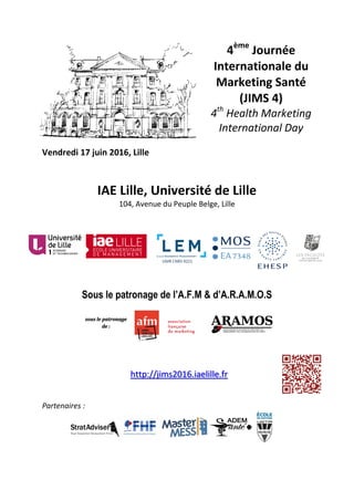 Vendredi 17 juin 2016, Lille
4ème
Journée
Internationale du
Marketing Santé
(JIMS 4)
4th
Health Marketing
International Day
IAE Lille, Université de Lille
104, Avenue du Peuple Belge, Lille
Sous le patronage de l’A.F.M & d’A.R.A.M.O.S
http://jims2016.iaelille.fr
Partenaires :
UMR CNRS 9221
sous le patronage
de :
 
