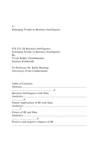 4
Emerging Trends in Business Intelligence
ITS 531-20 Business Intelligence
Emerging Trends in Business Intelligence
By
Vivek Reddy Chinthakuntla
Soumya Kalakonda
To Professor Dr. Kelly Bruning
University of the Cumberlands
Table of Contents
Abstract..................................................................................
.....................................................4
Business Intelligence with Data
Analytics.................................................................................
...............6
Partial Application of BI with Data
Analytics.................................................................................
..........7
Future of BI and Data
Analytics.................................................................................
................................8
Positive and negative impacts of BI
...............................................................................................
 