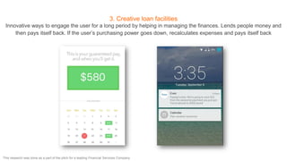 3. Creative loan facilities
Innovative ways to engage the user for a long period by helping in managing the finances. Lends people money and
then pays itself back. If the user’s purchasing power goes down, recalculates expenses and pays itself back
This research was done as a part of the pitch for a leading Financial Services Company
 