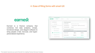 4. Ease of filling forms with smart UX
Earnest is a finance company that
combines rich data analytics, simple,
functional design, and elegant software to
bring people a fast, low-cost, and hyper-
personalized experience.
This research was done as a part of the pitch for a leading Financial Services Company
 