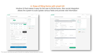 4. Ease of filling forms with smart UX
Intuitive UI that makes it easy for the user to fill the forms. Also social integration
allows the system to auto-update various fields and provide vital information
This research was done as a part of the pitch for a leading Financial Services Company
 