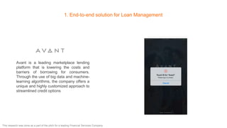 1. End-to-end solution for Loan Management
Avant is a leading marketplace lending
platform that is lowering the costs and
barriers of borrowing for consumers.
Through the use of big data and machine-
learning algorithms, the company offers a
unique and highly customized approach to
streamlined credit options
This research was done as a part of the pitch for a leading Financial Services Company
 