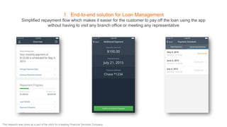 1. End-to-end solution for Loan Management
Simplified repayment flow which makes it easier for the customer to pay off the loan using the app
without having to visit any branch office or meeting any representative
This research was done as a part of the pitch for a leading Financial Services Company
 