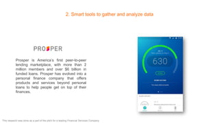 2. Smart tools to gather and analyze data
Prosper is America’s first peer-to-peer
lending marketplace, with more than 2
million members and over $6 billion in
funded loans. Prosper has evolved into a
personal finance company that offers
products and services beyond personal
loans to help people get on top of their
finances.
This research was done as a part of the pitch for a leading Financial Services Company
 