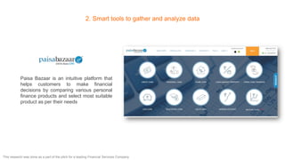 2. Smart tools to gather and analyze data
Paisa Bazaar is an intuitive platform that
helps customers to make financial
decisions by comparing various personal
finance products and select most suitable
product as per their needs
This research was done as a part of the pitch for a leading Financial Services Company
 