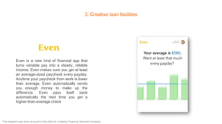 3. Creative loan facilities
Even is a new kind of financial app that
turns variable pay into a steady, reliable
income. Even makes sure you get at least
an average-sized paycheck every payday.
Anytime your paycheck from work is lower
than average, Even automatically sends
you enough money to make up the
difference. Even pays itself back
automatically the next time you get a
higher-than-average check
This research was done as a part of the pitch for a leading Financial Services Company
 