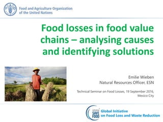 Global Initiative
on Food Loss and Waste Reduction
Global Initiative
on Food Loss and Waste Reduction
Emilie Wieben
Natural Resources Officer, ESN
Technical Seminar on Food Losses, 19 September 2016,
Mexico City
Food losses in food value
chains – analysing causes
and identifying solutions
 