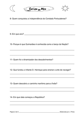 Página 2 de 5 __________________________________________________________ (Elaborada por J. Pinto)
8- Quem conquistou a independência do Condado Portucalense?
__________________________________________________________________
9- Em que ano? ____________________________________________________
10- Porque é que Guimarães é conhecida como o berço da Nação?
__________________________________________________________________
__________________________________________________________________
11- Quem foi o dinamizador dos descobrimentos?
__________________________________________________________________
12- Que fundou o Infante D. Henrique para ensinar a arte de navegar?
__________________________________________________________________
__________________________________________________________________
13- Quem descobriu o caminho marítimo para a Índia?
__________________________________________________________________
__________________________________________________________________
14- Em que data começou a República?
__________________________________________________________________
__________________________________________________________________
 