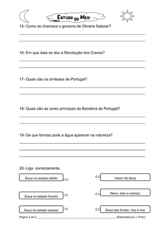 Página 3 de 5 __________________________________________________________ (Elaborada por J. Pinto)
15- Como se chamava o governo de Oliveira Salazar?
__________________________________________________________________
__________________________________________________________________
16- Em que data se deu a Revolução dos Cravos?
__________________________________________________________________
__________________________________________________________________
17- Quais são os símbolos de Portugal?
__________________________________________________________________
__________________________________________________________________
18- Quais são as cores principais da Bandeira de Portugal?
__________________________________________________________________
__________________________________________________________________
19- De que formas pode a água aparecer na natureza?
________________________________________________________________________________________________________________________________________________________________________________________________________________________________________________________________________
________________________________________________________________________________________________________________________________________________________________________________________________________________________________________________________________________
________________________________________________________________________________________________________________________________________________________________________________________________________________________________________________________________________
20- Liga correctamente.
Água no estado sólido
Água no estado líquido
Água no estado gasoso
Vapor de água
Neve, gelo e granizo
Água das fontes, rios e mar
 
