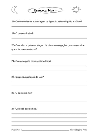 Página 4 de 5 __________________________________________________________ (Elaborada por J. Pinto)
21- Como se chama a passagem da água do estado líquido a sólido?
__________________________________________________________________
22- O que é a fusão?
__________________________________________________________________
23- Quem fez a primeira viagem de circum-navegação, para demonstrar
que a terra era redonda?
__________________________________________________________________
24- Como se pode representar a terra?
__________________________________________________________________
__________________________________________________________________
25- Quais são as fases da Lua?
__________________________________________________________________
__________________________________________________________________
26- O que é um rio?
__________________________________________________________________
__________________________________________________________________
27- Que nos dão os rios?
__________________________________________________________________
__________________________________________________________________
__________________________________________________________________
__________________________________________________________________
 
