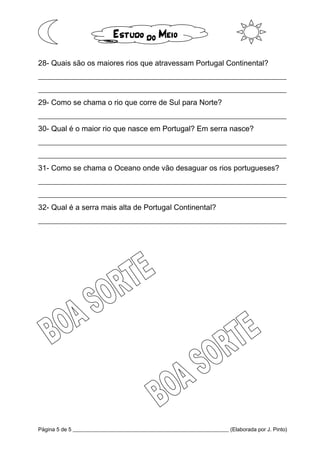 Página 5 de 5 __________________________________________________________ (Elaborada por J. Pinto)
28- Quais são os maiores rios que atravessam Portugal Continental?
__________________________________________________________________
__________________________________________________________________
29- Como se chama o rio que corre de Sul para Norte?
__________________________________________________________________
30- Qual é o maior rio que nasce em Portugal? Em serra nasce?
__________________________________________________________________
__________________________________________________________________
31- Como se chama o Oceano onde vão desaguar os rios portugueses?
__________________________________________________________________
__________________________________________________________________
32- Qual é a serra mais alta de Portugal Continental?
__________________________________________________________________
 