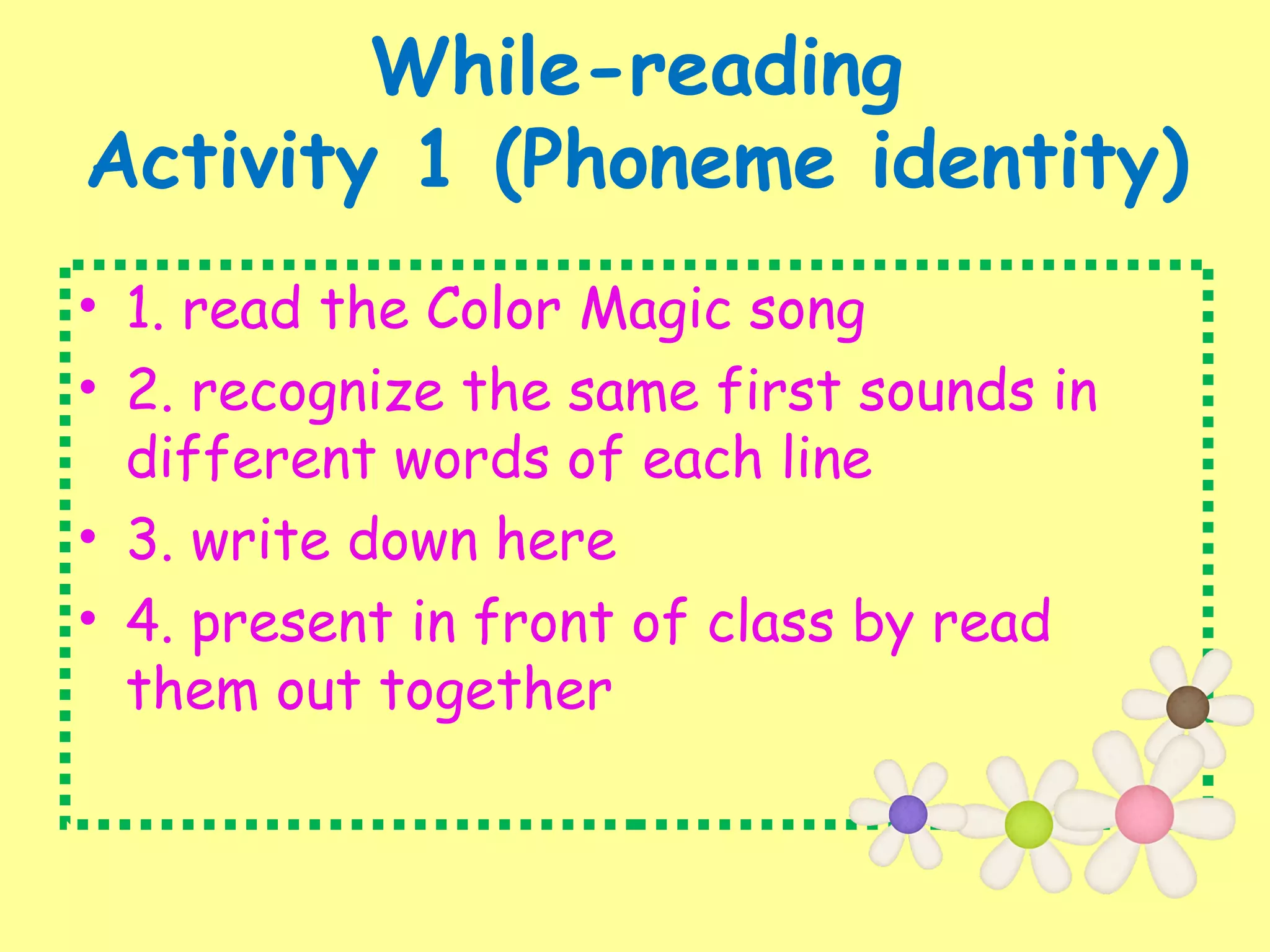 While-reading
Activity 1 (Phoneme identity)
• 1. read the Color Magic song
• 2. recognize the same first sounds in
different words of each line
• 3. write down here
• 4. present in front of class by read
them out together
 