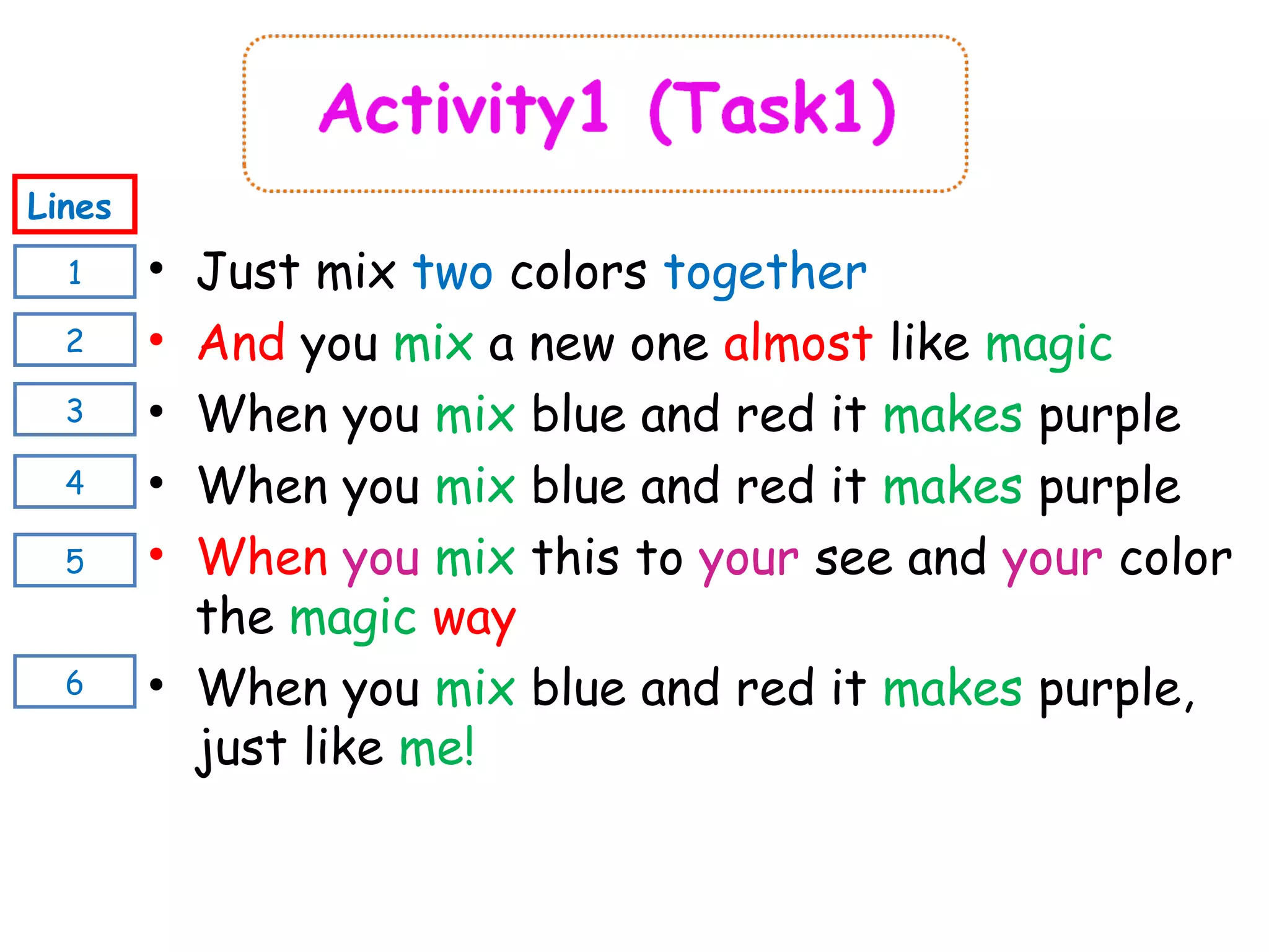 • Just mix two colors together
• And you mix a new one almost like magic
• When you mix blue and red it makes purple
• When you mix blue and red it makes purple
• When you mix this to your see and your color
the magic way
• When you mix blue and red it makes purple,
just like me!
1
Lines
2
4
3
5
6
 
