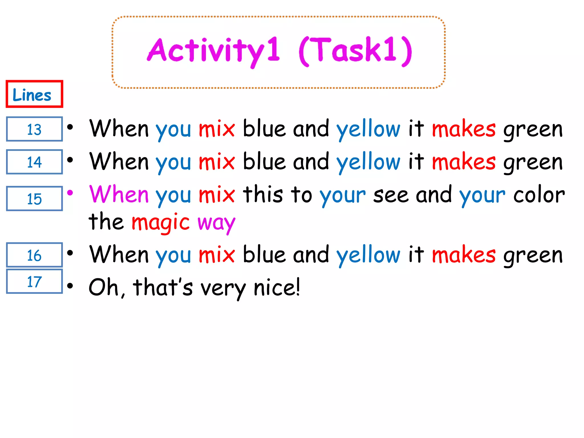 13
Lines
14
16
15
17
• When you mix blue and yellow it makes green
• When you mix blue and yellow it makes green
• When you mix this to your see and your color
the magic way
• When you mix blue and yellow it makes green
• Oh, that’s very nice!
 
