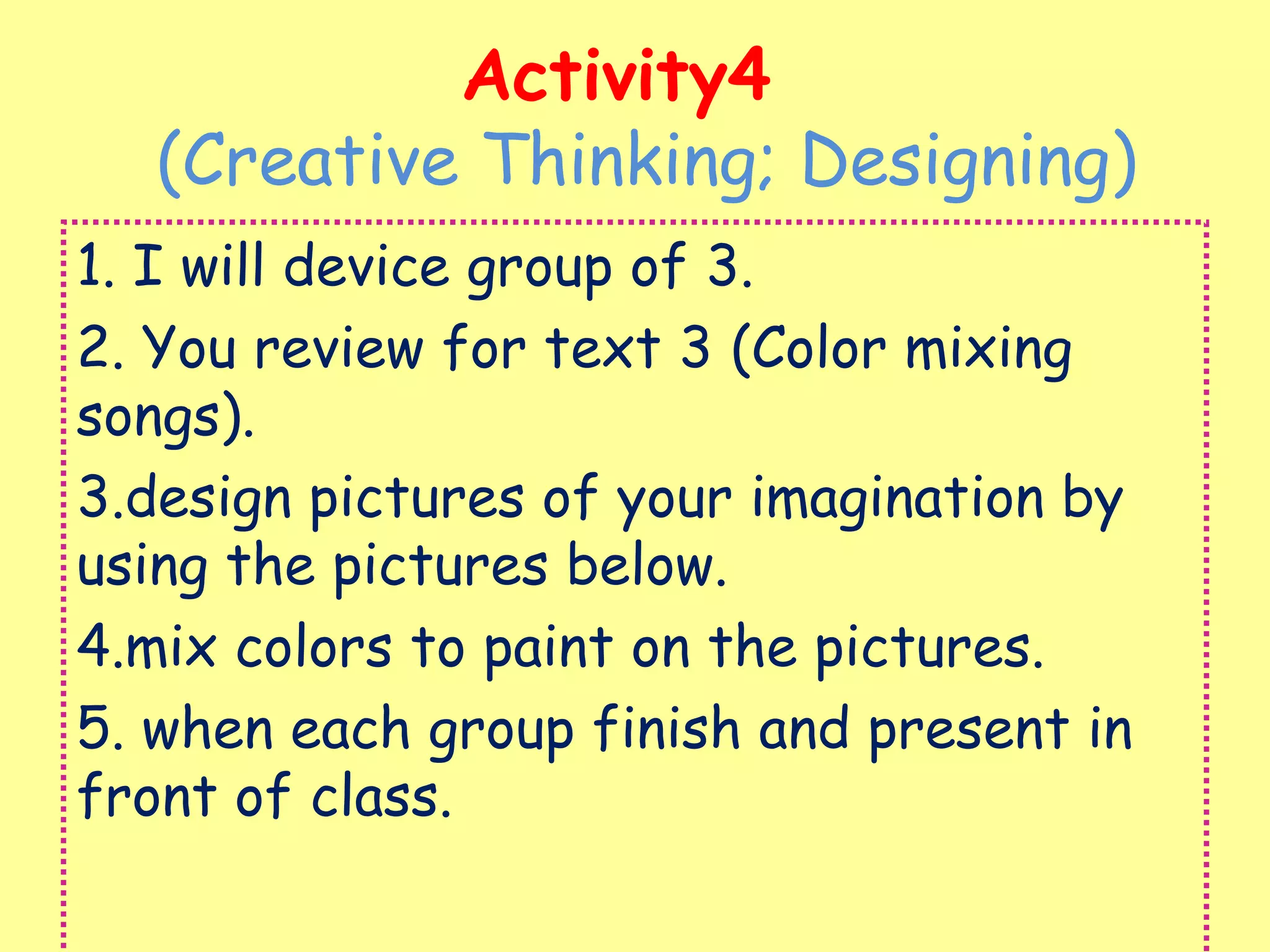 Activity4
(Creative Thinking; Designing)
1. I will device group of 3.
2. You review for text 3 (Color mixing
songs).
3.design pictures of your imagination by
using the pictures below.
4.mix colors to paint on the pictures.
5. when each group finish and present in
front of class.
 