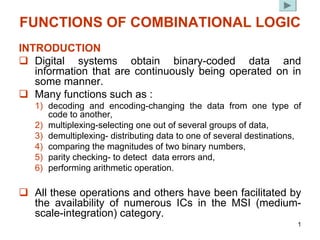 1
FUNCTIONS OF COMBINATIONAL LOGIC
INTRODUCTION
‰ Digital systems obtain binary-coded data and
information that are continuously being operated on in
some manner.
‰ Many functions such as :
1) decoding and encoding-changing the data from one type of
code to another,
2) multiplexing-selecting one out of several groups of data,
3) demultiplexing- distributing data to one of several destinations,
4) comparing the magnitudes of two binary numbers,
5) parity checking- to detect data errors and,
6) performing arithmetic operation.
‰ All these operations and others have been facilitated by
the availability of numerous ICs in the MSI (medium-
scale-integration) category.
 