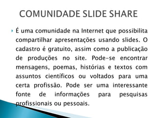É uma comunidade na Internet que possibilita compartilhar apresentações usando slides. O cadastro é gratuito, assim como a publicação de produções no site. Pode-se encontrar mensagens, poemas, histórias e textos com assuntos científicos ou voltados para uma certa profissão. Pode ser uma interessante fonte de informações para pesquisas profissionais ou pessoais. 