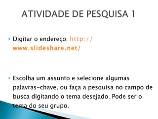 Digitar o endereço:  http://  www.slideshare.net/ Escolha um assunto e selecione algumas palavras-chave, ou faça a pesquisa no campo de busca digitando o tema desejado. Pode ser o tema do seu grupo. 