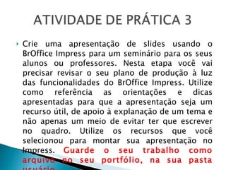 Crie uma apresentação de slides usando o BrOffice Impress para um seminário para os seus alunos ou professores. Nesta etapa você vai precisar revisar o seu plano de produção à luz das funcionalidades do BrOffice Impress. Utilize como referência as orientações e dicas apresentadas para que a apresentação seja um recurso útil, de apoio à explanação de um tema e não apenas um meio de evitar ter que escrever no quadro. Utilize os recursos que você selecionou para montar sua apresentação no Impress.  Guarde o seu trabalho como arquivo no seu portfólio, na sua pasta usuário. 