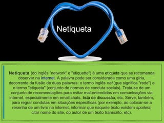 Netiqueta 
Netiqueta (do inglês "network" e "etiquette") é uma etiqueta que se recomenda 
observar na internet. A palavra pode ser considerada como uma gíria, 
decorrente da fusão de duas palavras: o termo inglês net (que significa "rede") e 
o termo "etiqueta" (conjunto de normas de conduta sociais). Trata-se de um 
conjunto de recomendações para evitar mal-entendidos em comunicações via 
internet, especialmente em email,chats, lista de discussão, etc. Serve, também, 
para regrar condutas em situações específicas (por exemplo, ao colocar-se a 
resenha de um livro na internet, informar que naquele texto existem spoilers; 
citar nome do site, do autor de um texto transcrito, etc). 
 