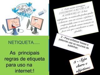 NETIQUETA..... 
As principais 
regras de etiqueta 
para uso na 
internet:! 
1 - Evite enviar mensagens 
EXCLUSIVAMENTE EM 
MAIÚSCULAS. Se bem 
empregadas, as maiúsculas podem ajudar 
a destacar, mas em excesso, a prática é 
compreendida como se você estivesse 
gritando, podendo causar irritação ou 
fazer com que o interlocutor se sinta 
ofendido; 
2 - Para enfatizar frases e 
palavras use sublinhar; 
os recursos de 
3 - Seja 
claro e 
objetivo; 
 