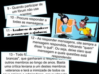 9 - Quando participar de 
um fórum não use 
acentos; 
10 - Procure responder a 
todas as mensagens 
pessoais; 
11 - Lembre-se de agradecer 
às pessoas que o ajudarem; 
12 - Ao responder mensagens, cite sempre a 
mensagem respondida, indicando "quem" 
disse "o quê". Ou seja, deixe claro qual 
mensagem e quais questões está 
13 - Todo fórum tem seus "cabeças 
brancas", que ganharam o respeito dos 
outros membros ao longo de anos. Basta 
uma crítica leviana a um destes membros 
veteranos e terá a inimizade de todos os 
seus amigos e admiradores, provavelmente 
respondendo; 
 