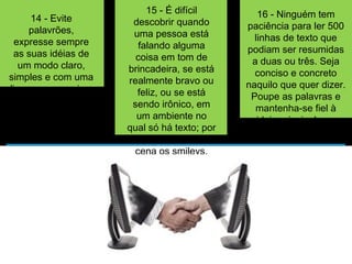 14 - Evite 
palavrões, 
expresse sempre 
as suas idéias de 
um modo claro, 
simples e com uma 
linguagem precisa; 
15 - É difícil 
descobrir quando 
uma pessoa está 
falando alguma 
coisa em tom de 
brincadeira, se está 
realmente bravo ou 
feliz, ou se está 
sendo irônico, em 
um ambiente no 
qual só há texto; por 
isso, entram em 
cena os smileys. 
Comece a usá-los; 
16 - Ninguém tem 
paciência para ler 500 
linhas de texto que 
podiam ser resumidas 
a duas ou três. Seja 
conciso e concreto 
naquilo que quer dizer. 
Poupe as palavras e 
mantenha-se fiel à 
ideia principal que 
quer passar; 
 