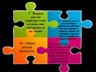 17 - Respeite 
para ser 
respeitado e trate 
os outros como 
você gostaria de 
ser tratado; 
18 - Evite de escrever 
em outra língua 
quando não solicitado 
(no caso, quando o 
assunto é tratado em 
português, a pessoa 
escreve em inglês só 
para se mostrar); 
19 - Utilizar 
poucos 
emoticons; 
20 - Procure não 
levar tudo que se vê 
na internet ou em 
fóruns de discussão 
a serio, se não você 
pode passar a 
aparência de ser 
uma pessoa chata. 
 