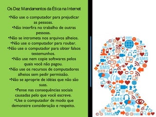Os Dez Mandamentos da Ética na Internet 
•Não use o computador para prejudicar 
as pessoas. 
•Não interfira no trabalho de outras 
pessoas. 
•Não se intrometa nos arquivos alheios. 
•Não use o computador para roubar. 
•Não use o computador para obter falsos 
testemunhos. 
•Não use nem copie softwares pelos 
quais você não pagou. 
•Não use os recursos de computadores 
alheios sem pedir permissão. 
•Não se aproprie de idéias que não são 
suas. 
•Pense nas consequências sociais 
causadas pelo que você escreve. 
•Use o computador de modo que 
demonstre consideração e respeito. 
 
