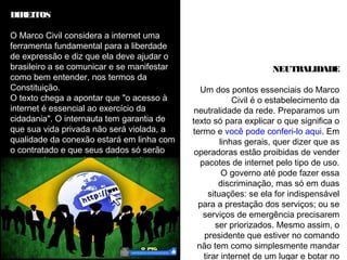 DIREITOS 
O Marco Civil considera a internet uma 
ferramenta fundamental para a liberdade 
de expressão e diz que ela deve ajudar o 
brasileiro a se comunicar e se manifestar 
como bem entender, nos termos da 
Constituição. 
O texto chega a apontar que "o acesso à 
internet é essencial ao exercício da 
cidadania". O internauta tem garantia de 
que sua vida privada não será violada, a 
qualidade da conexão estará em linha com 
o contratado e que seus dados só serão 
repassados a terceiros se ele aceitar - ou 
em casos judiciais, chegaremos a este 
tópico. 
NEUTRALIDADE 
Um dos pontos essenciais do Marco 
Civil é o estabelecimento da 
neutralidade da rede. Preparamos um 
texto só para explicar o que significa o 
termo e você pode conferi-lo aqui. Em 
linhas gerais, quer dizer que as 
operadoras estão proibidas de vender 
pacotes de internet pelo tipo de uso. 
O governo até pode fazer essa 
discriminação, mas só em duas 
situações: se ela for indispensável 
para a prestação dos serviços; ou se 
serviços de emergência precisarem 
ser priorizados. Mesmo assim, o 
presidente que estiver no comando 
não tem como simplesmente mandar 
tirar internet de um lugar e botar no 
 