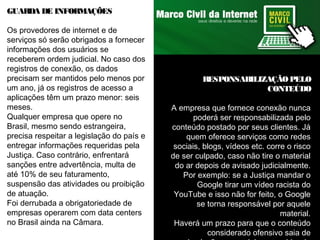 GUARDA DE INFORMAÇÕES 
Os provedores de internet e de 
serviços só serão obrigados a fornecer 
informações dos usuários se 
receberem ordem judicial. No caso dos 
registros de conexão, os dados 
precisam ser mantidos pelo menos por 
um ano, já os registros de acesso a 
aplicações têm um prazo menor: seis 
meses. 
Qualquer empresa que opere no 
Brasil, mesmo sendo estrangeira, 
precisa respeitar a legislação do país e 
entregar informações requeridas pela 
Justiça. Caso contrário, enfrentará 
sanções entre advertência, multa de 
até 10% de seu faturamento, 
suspensão das atividades ou proibição 
de atuação. 
Foi derrubada a obrigatoriedade de 
empresas operarem com data centers 
no Brasil ainda na Câmara. 
RESPONSABILIZAÇÃO PELO 
CONTEÚDO 
A empresa que fornece conexão nunca 
poderá ser responsabilizada pelo 
conteúdo postado por seus clientes. Já 
quem oferece serviços como redes 
sociais, blogs, vídeos etc. corre o risco 
de ser culpado, caso não tire o material 
do ar depois de avisado judicialmente. 
Por exemplo: se a Justiça mandar o 
Google tirar um vídeo racista do 
YouTube e isso não for feito, o Google 
se torna responsável por aquele 
material. 
Haverá um prazo para que o conteúdo 
considerado ofensivo saia de 
circulação, mas o juiz que cuidar do 
 
