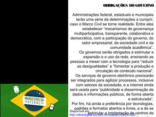 OBRIGAÇÕES DO GOVERNO 
Administrações federal, estaduais e municipais 
terão uma série de determinações a cumprir, 
caso o Marco Civil se torne realidade. Entre eles 
estabelecer “mecanismos de governança 
multiparticipativa, transparente, colaborativa e 
democrática, com a participação do governo, do 
setor empresarial, da sociedade civil e da 
comunidade acadêmica”. 
Os governos serão obrigados a estimular a 
expansão e o uso da rede, ensinando as 
pessoas a mexer com a tecnologia para “reduzir 
as desigualdades” e “fomentar a produção e 
circulação de conteúdo nacional”. 
Os serviços de governo eletrônico precisarão 
ser integrados para agilizar processos, inclusive 
com setores da sociedade, e a internet ainda 
será usada para “publicidade e disseminação de 
dados e informações públicos, de forma aberta 
e estruturada”. 
Por fim, há ainda a preferência por tecnologias, 
padrões e formatos abertos e livres, e a de se 
Disponível em: 
http://olhardigital.uol.com.br/noticia/41053/41053 
Acesso em 18/05/2014, 20h13 
estimular a implantação de centros de 
armazenamento, gerenciamento e 
 